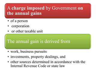 A charge imposed by Government on
the annual gains
• of a person
• corporation
• or other taxable unit

The annual gain is derived from
• work, business pursuits
• investments, property dealings, and
• other sources determined in accordance with the
  Internal Revenue Code or state law
 