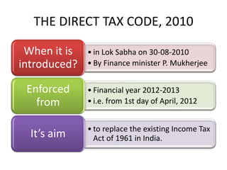 THE DIRECT TAX CODE, 2010

 When it is   • in Lok Sabha on 30-08-2010
introduced?   • By Finance minister P. Mukherjee


 Enforced     • Financial year 2012-2013
   from       • i.e. from 1st day of April, 2012


              • to replace the existing Income Tax
  It’s aim      Act of 1961 in India.
 