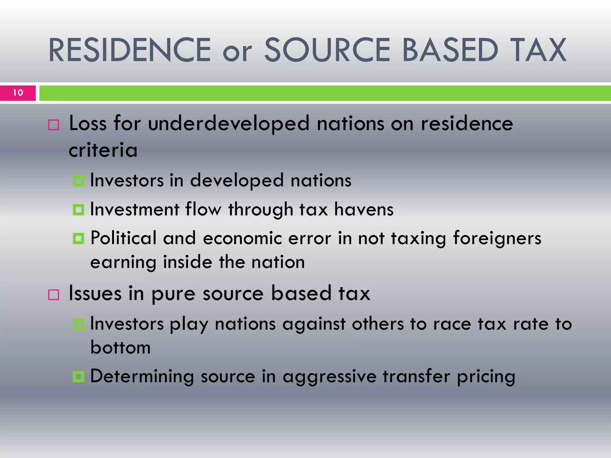 RESIDENCE or SOURCE BASED TAX
10
 Loss for underdeveloped nations on residence
criteria
 Investors in developed nations
 Investment flow through tax havens
 Political and economic error in not taxing foreigners
earning inside the nation
 Issues in pure source based tax
 Investors play nations against others to race tax rate to
bottom
 Determining source in aggressive transfer pricing
 