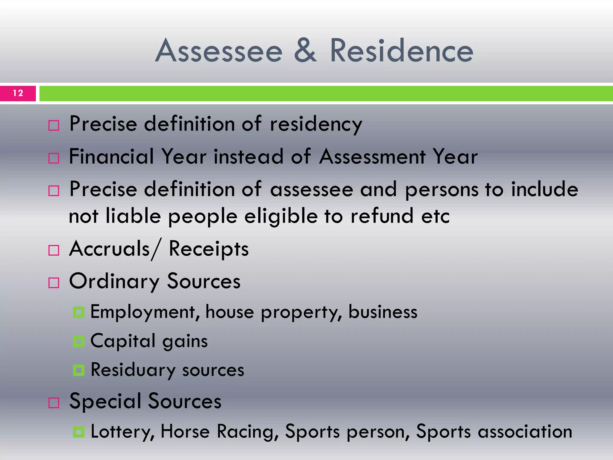 Assessee & Residence
12
 Precise definition of residency
 Financial Year instead of Assessment Year
 Precise definition of assessee and persons to include
not liable people eligible to refund etc
 Accruals/ Receipts
 Ordinary Sources
 Employment, house property, business
 Capital gains
 Residuary sources
 Special Sources
 Lottery, Horse Racing, Sports person, Sports association
 