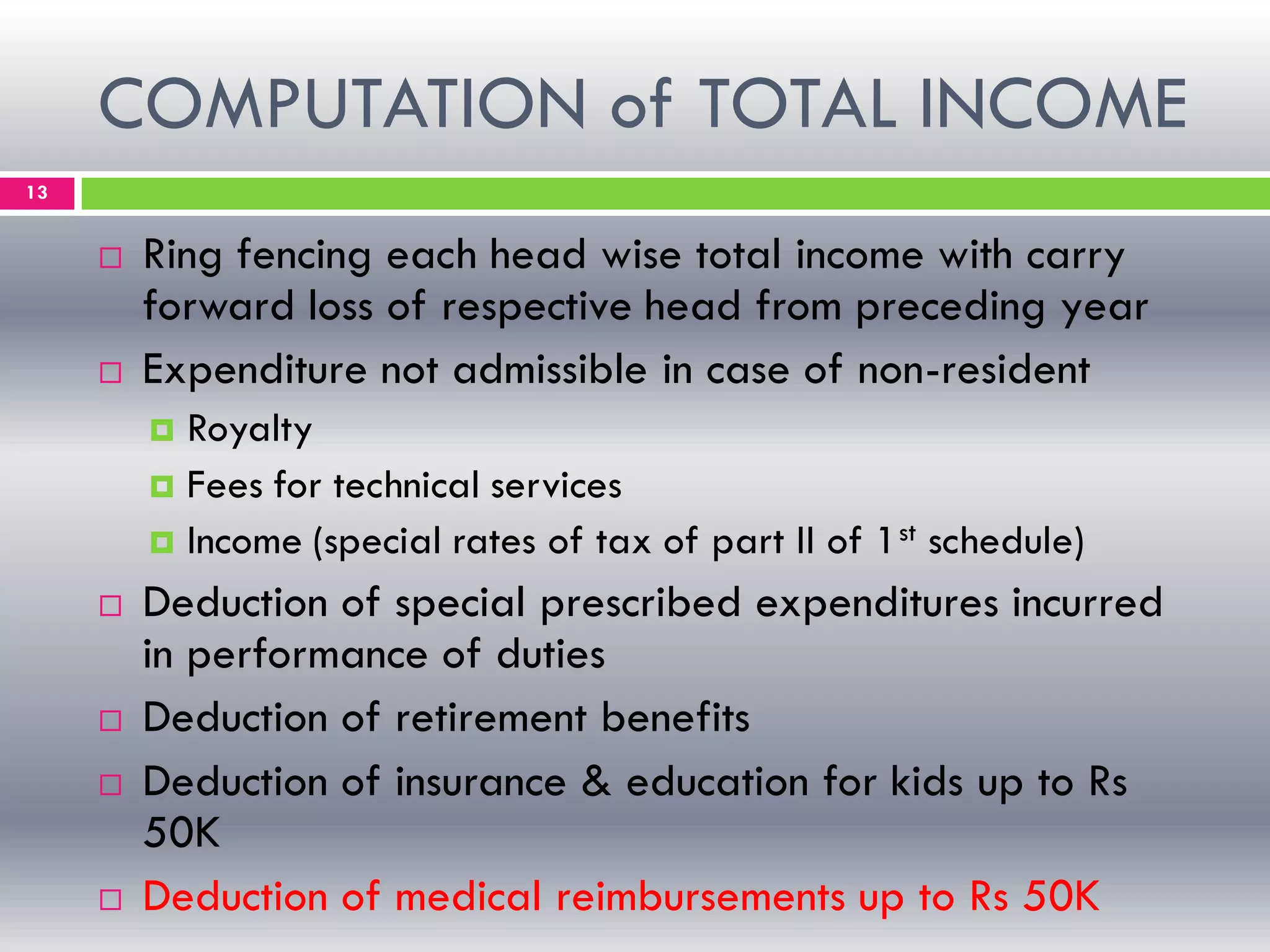 COMPUTATION of TOTAL INCOME
13
 Ring fencing each head wise total income with carry
forward loss of respective head from preceding year
 Expenditure not admissible in case of non-resident
 Royalty
 Fees for technical services
 Income (special rates of tax of part II of 1st schedule)
 Deduction of special prescribed expenditures incurred
in performance of duties
 Deduction of retirement benefits
 Deduction of insurance & education for kids up to Rs
50K
 Deduction of medical reimbursements up to Rs 50K
 