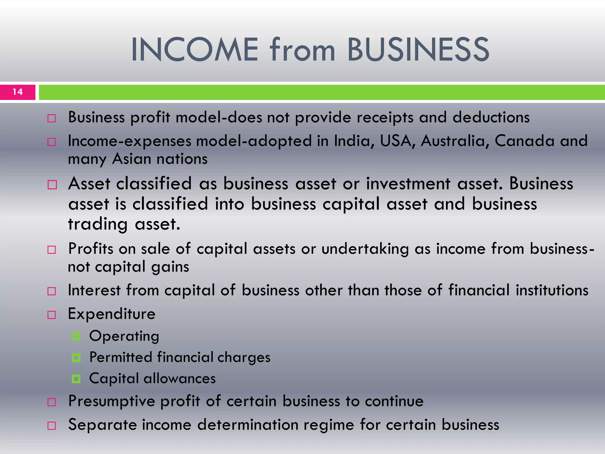 INCOME from BUSINESS
14
 Business profit model-does not provide receipts and deductions
 Income-expenses model-adopted in India, USA, Australia, Canada and
many Asian nations
 Asset classified as business asset or investment asset. Business
asset is classified into business capital asset and business
trading asset.
 Profits on sale of capital assets or undertaking as income from business-
not capital gains
 Interest from capital of business other than those of financial institutions
 Expenditure
 Operating
 Permitted financial charges
 Capital allowances
 Presumptive profit of certain business to continue
 Separate income determination regime for certain business
 