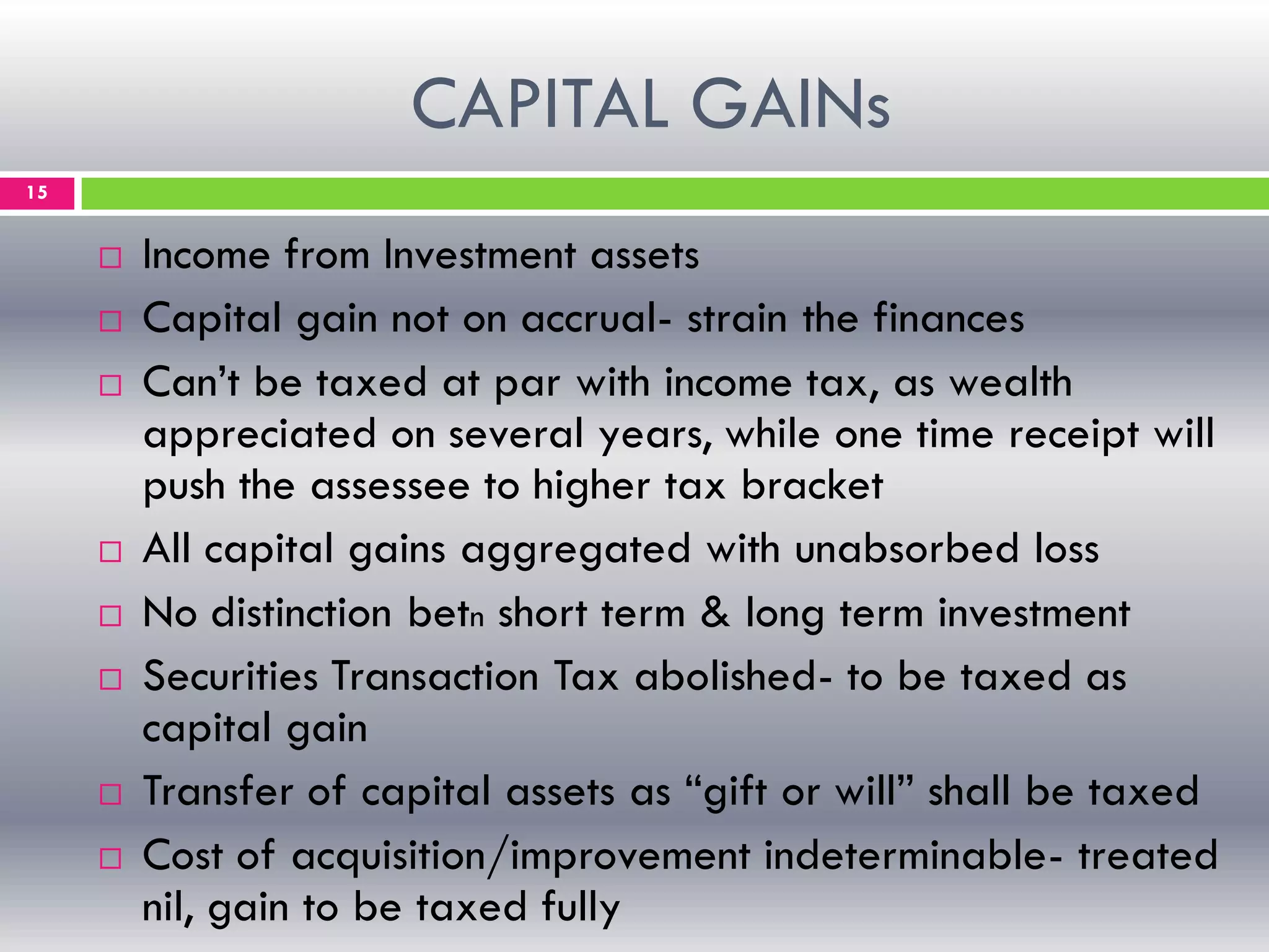 CAPITAL GAINs
15
 Income from Investment assets
 Capital gain not on accrual- strain the finances
 Can’t be taxed at par with income tax, as wealth
appreciated on several years, while one time receipt will
push the assessee to higher tax bracket
 All capital gains aggregated with unabsorbed loss
 No distinction betn short term & long term investment
 Securities Transaction Tax abolished- to be taxed as
capital gain
 Transfer of capital assets as “gift or will” shall be taxed
 Cost of acquisition/improvement indeterminable- treated
nil, gain to be taxed fully
 