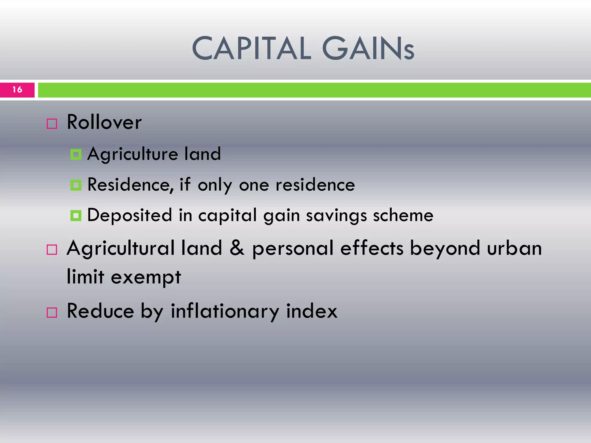 CAPITAL GAINs
16
 Rollover
 Agriculture land
 Residence, if only one residence
 Deposited in capital gain savings scheme
 Agricultural land & personal effects beyond urban
limit exempt
 Reduce by inflationary index
 
