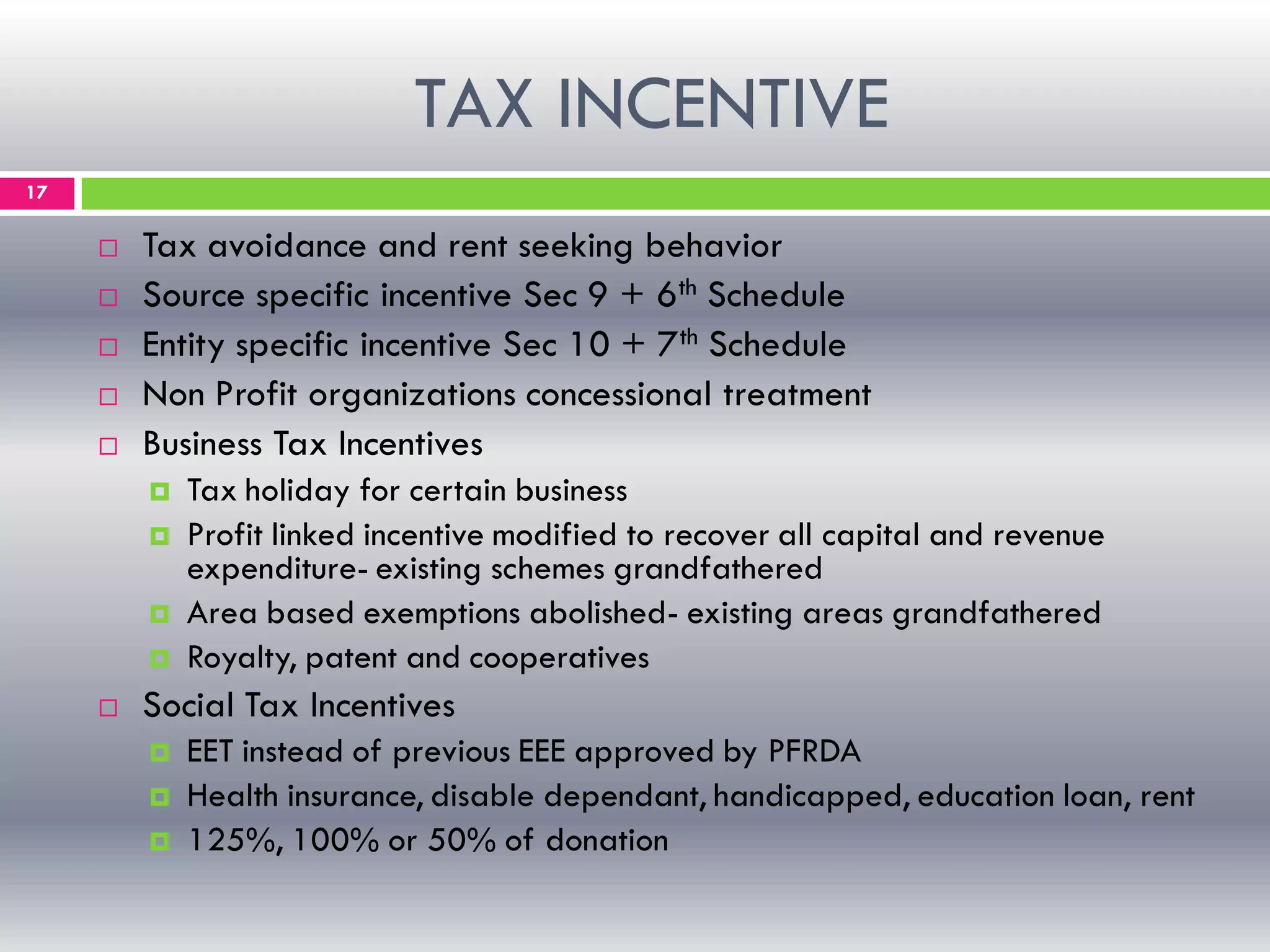 TAX INCENTIVE
17
 Tax avoidance and rent seeking behavior
 Source specific incentive Sec 9 + 6th Schedule
 Entity specific incentive Sec 10 + 7th Schedule
 Non Profit organizations concessional treatment
 Business Tax Incentives
 Tax holiday for certain business
 Profit linked incentive modified to recover all capital and revenue
expenditure- existing schemes grandfathered
 Area based exemptions abolished- existing areas grandfathered
 Royalty, patent and cooperatives
 Social Tax Incentives
 EET instead of previous EEE approved by PFRDA
 Health insurance, disable dependant, handicapped, education loan, rent
 125%, 100% or 50% of donation
 