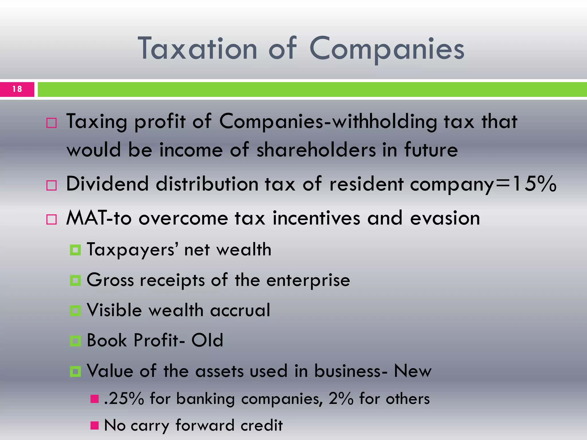 Taxation of Companies
18
 Taxing profit of Companies-withholding tax that
would be income of shareholders in future
 Dividend distribution tax of resident company=15%
 MAT-to overcome tax incentives and evasion
 Taxpayers’ net wealth
 Gross receipts of the enterprise
 Visible wealth accrual
 Book Profit- Old
 Value of the assets used in business- New
 .25% for banking companies, 2% for others
 No carry forward credit
 