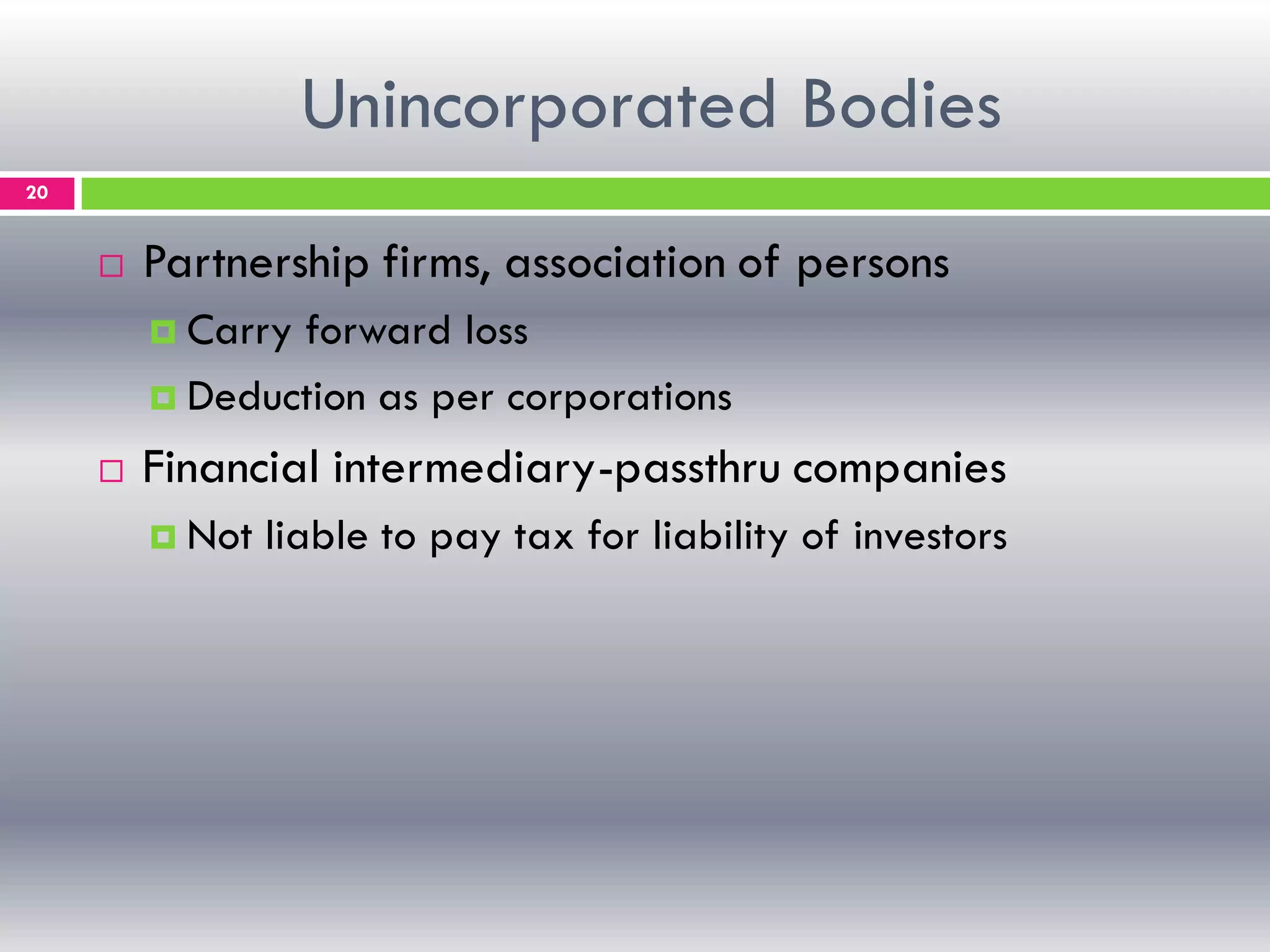 Unincorporated Bodies
20
 Partnership firms, association of persons
 Carry forward loss
 Deduction as per corporations
 Financial intermediary-passthru companies
 Not liable to pay tax for liability of investors
 