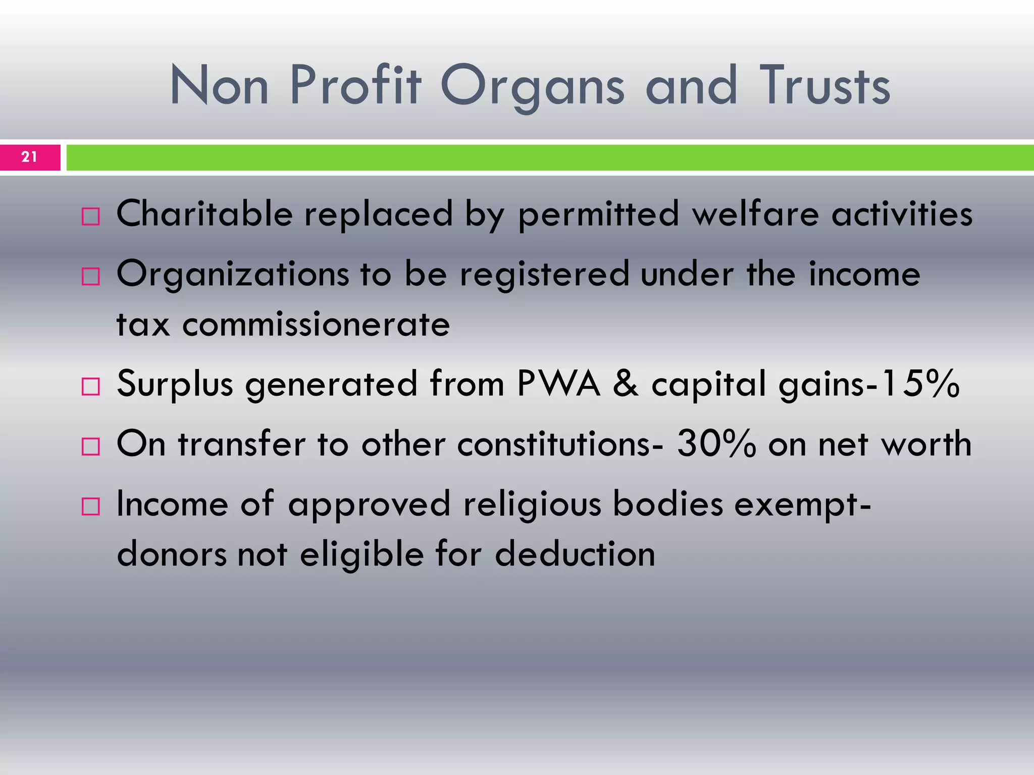 Non Profit Organs and Trusts
21
 Charitable replaced by permitted welfare activities
 Organizations to be registered under the income
tax commissionerate
 Surplus generated from PWA & capital gains-15%
 On transfer to other constitutions- 30% on net worth
 Income of approved religious bodies exempt-
donors not eligible for deduction
 