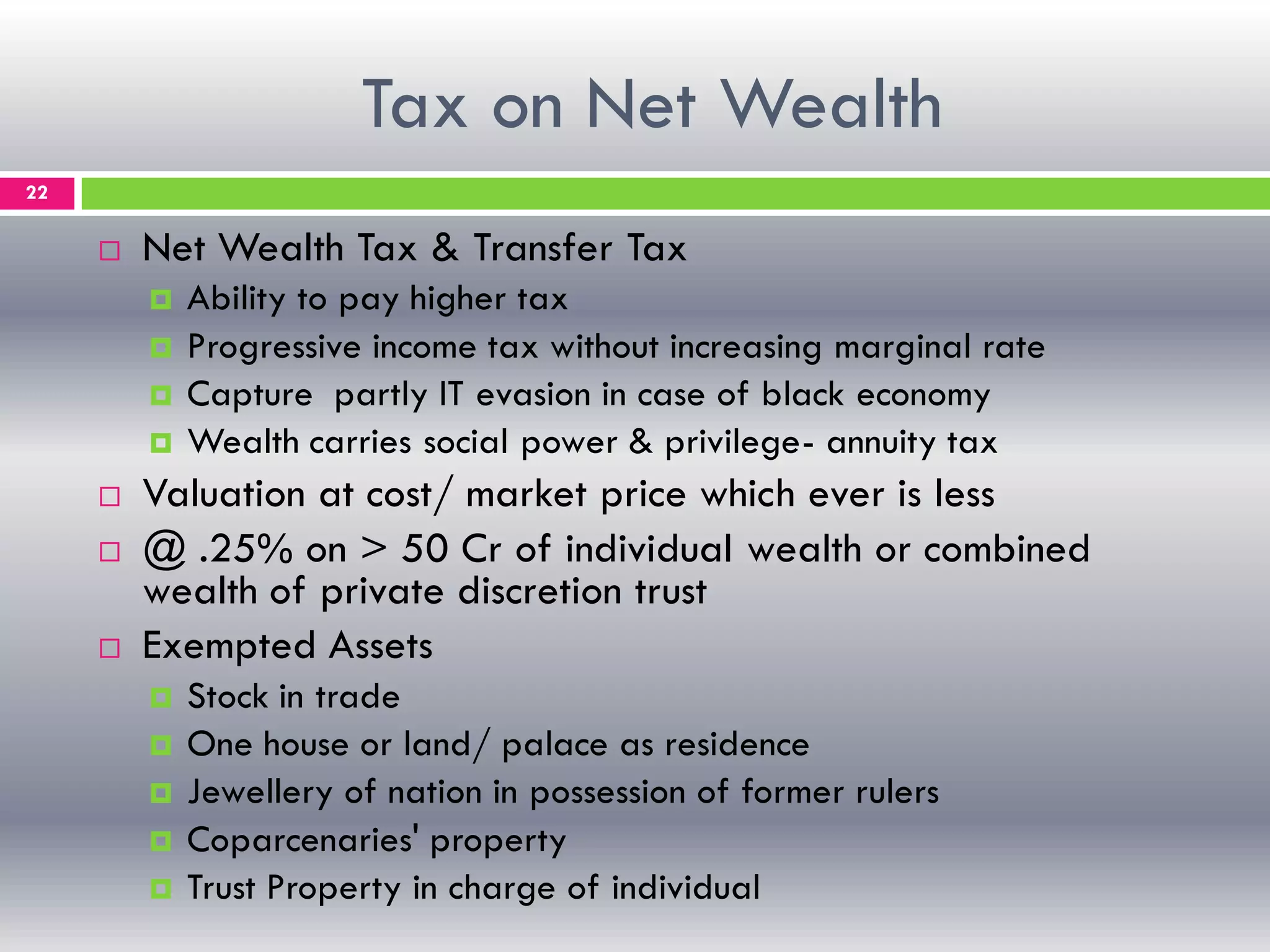 Tax on Net Wealth
22
 Net Wealth Tax & Transfer Tax
 Ability to pay higher tax
 Progressive income tax without increasing marginal rate
 Capture partly IT evasion in case of black economy
 Wealth carries social power & privilege- annuity tax
 Valuation at cost/ market price which ever is less
 @ .25% on > 50 Cr of individual wealth or combined
wealth of private discretion trust
 Exempted Assets
 Stock in trade
 One house or land/ palace as residence
 Jewellery of nation in possession of former rulers
 Coparcenaries' property
 Trust Property in charge of individual
 
