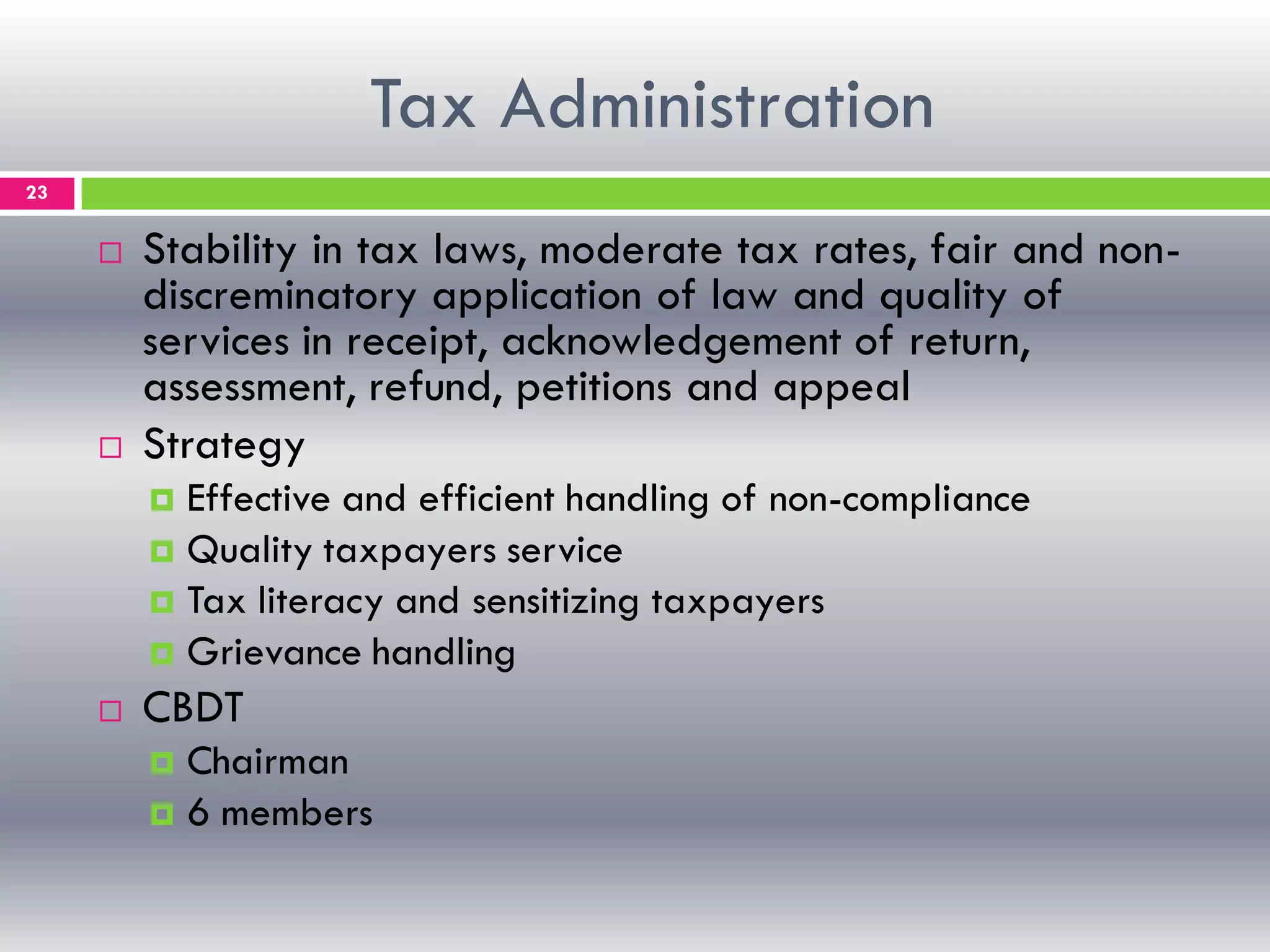 Tax Administration
23
 Stability in tax laws, moderate tax rates, fair and non-
discreminatory application of law and quality of
services in receipt, acknowledgement of return,
assessment, refund, petitions and appeal
 Strategy
 Effective and efficient handling of non-compliance
 Quality taxpayers service
 Tax literacy and sensitizing taxpayers
 Grievance handling
 CBDT
 Chairman
 6 members
 