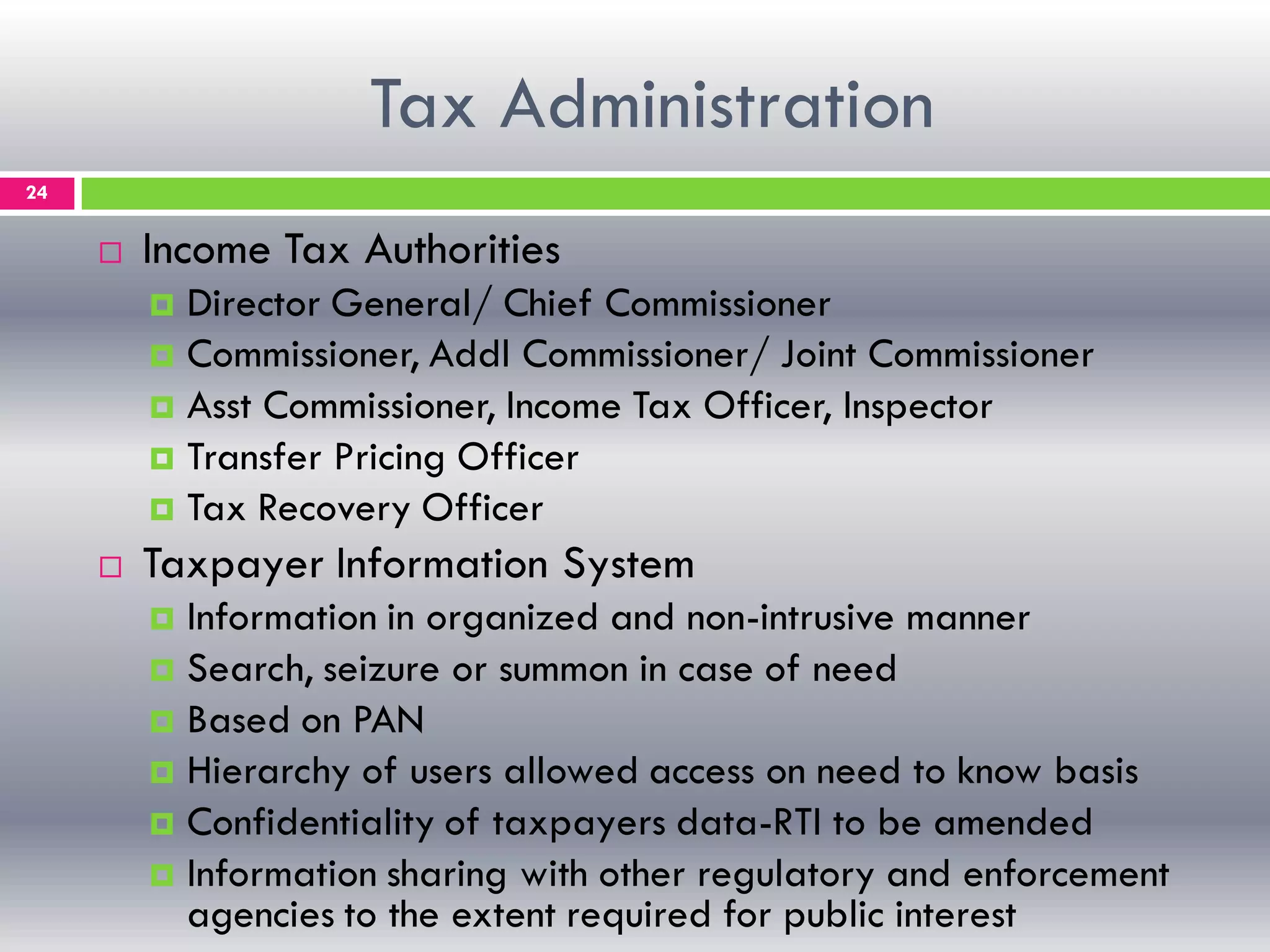 Tax Administration
24
 Income Tax Authorities
 Director General/ Chief Commissioner
 Commissioner, Addl Commissioner/ Joint Commissioner
 Asst Commissioner, Income Tax Officer, Inspector
 Transfer Pricing Officer
 Tax Recovery Officer
 Taxpayer Information System
 Information in organized and non-intrusive manner
 Search, seizure or summon in case of need
 Based on PAN
 Hierarchy of users allowed access on need to know basis
 Confidentiality of taxpayers data-RTI to be amended
 Information sharing with other regulatory and enforcement
agencies to the extent required for public interest
 