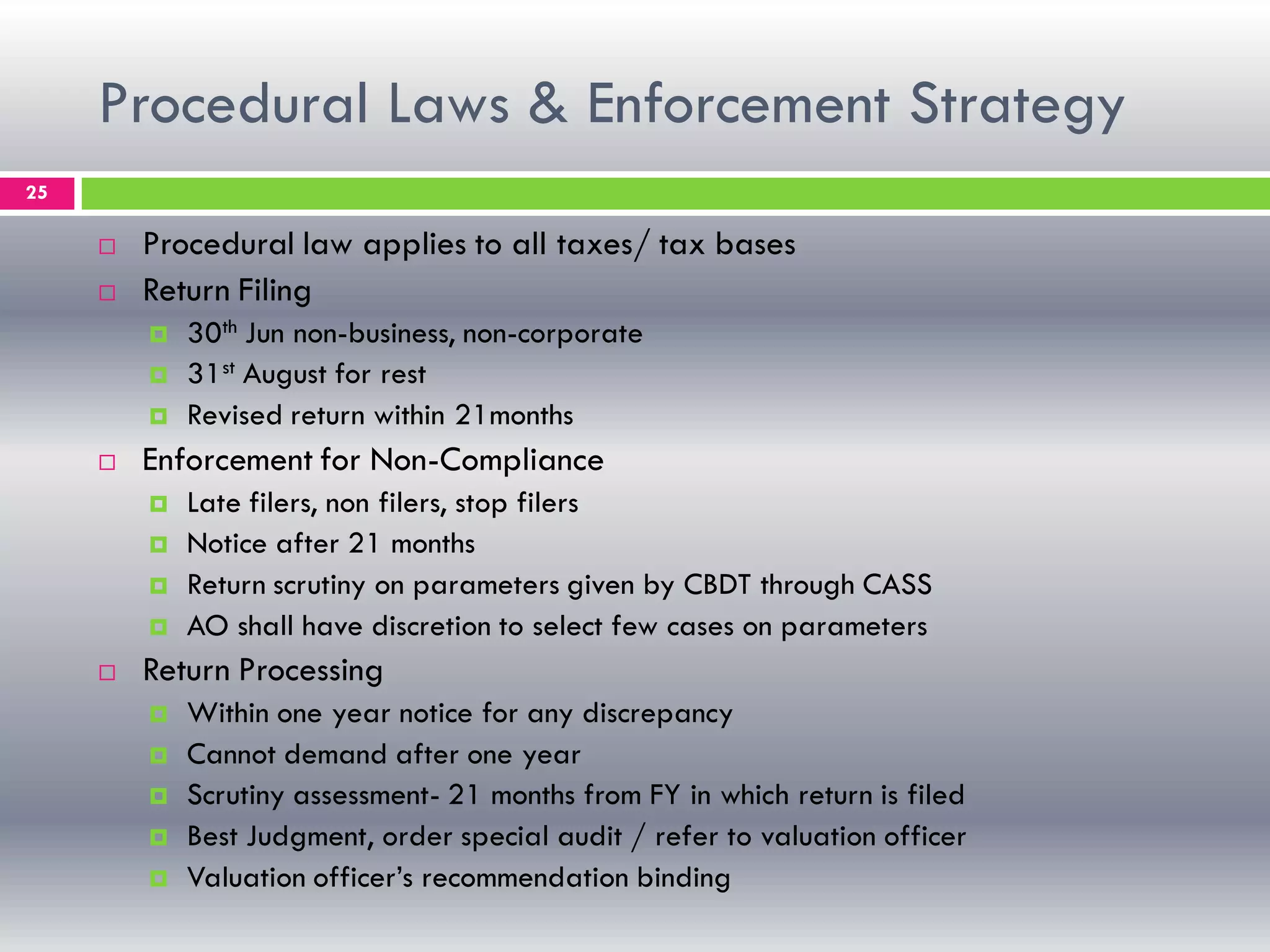Procedural Laws & Enforcement Strategy
25
 Procedural law applies to all taxes/ tax bases
 Return Filing
 30th Jun non-business, non-corporate
 31st August for rest
 Revised return within 21months
 Enforcement for Non-Compliance
 Late filers, non filers, stop filers
 Notice after 21 months
 Return scrutiny on parameters given by CBDT through CASS
 AO shall have discretion to select few cases on parameters
 Return Processing
 Within one year notice for any discrepancy
 Cannot demand after one year
 Scrutiny assessment- 21 months from FY in which return is filed
 Best Judgment, order special audit / refer to valuation officer
 Valuation officer’s recommendation binding
 