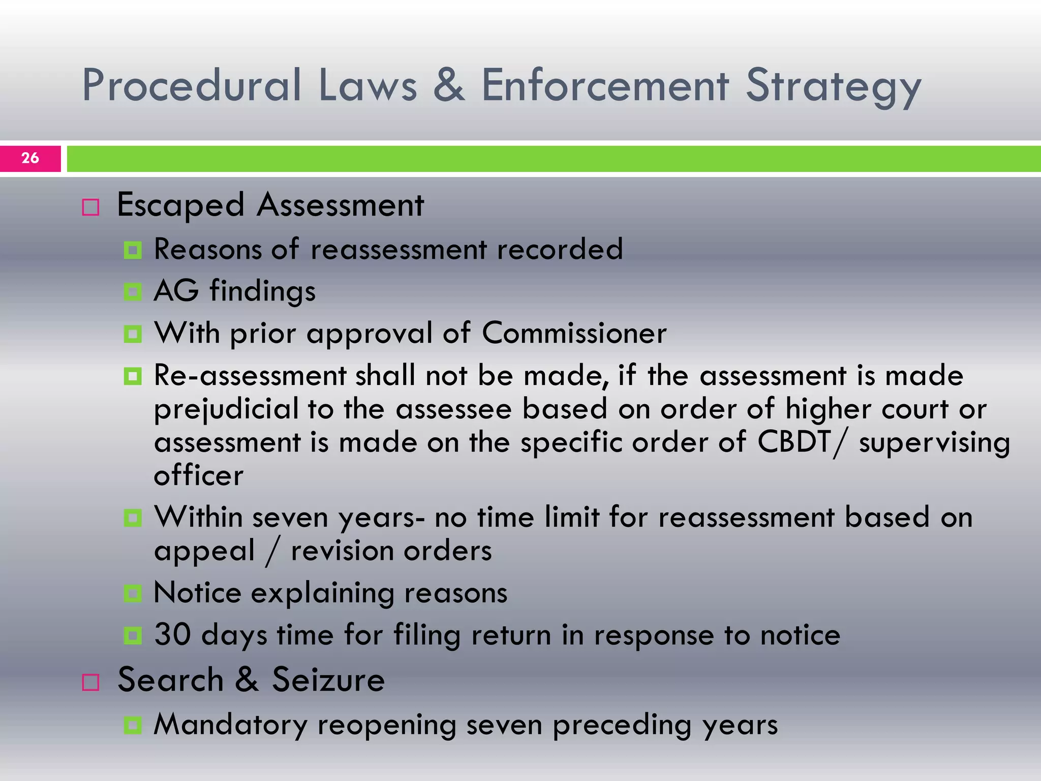 Procedural Laws & Enforcement Strategy
26
 Escaped Assessment
 Reasons of reassessment recorded
 AG findings
 With prior approval of Commissioner
 Re-assessment shall not be made, if the assessment is made
prejudicial to the assessee based on order of higher court or
assessment is made on the specific order of CBDT/ supervising
officer
 Within seven years- no time limit for reassessment based on
appeal / revision orders
 Notice explaining reasons
 30 days time for filing return in response to notice
 Search & Seizure
 Mandatory reopening seven preceding years
 