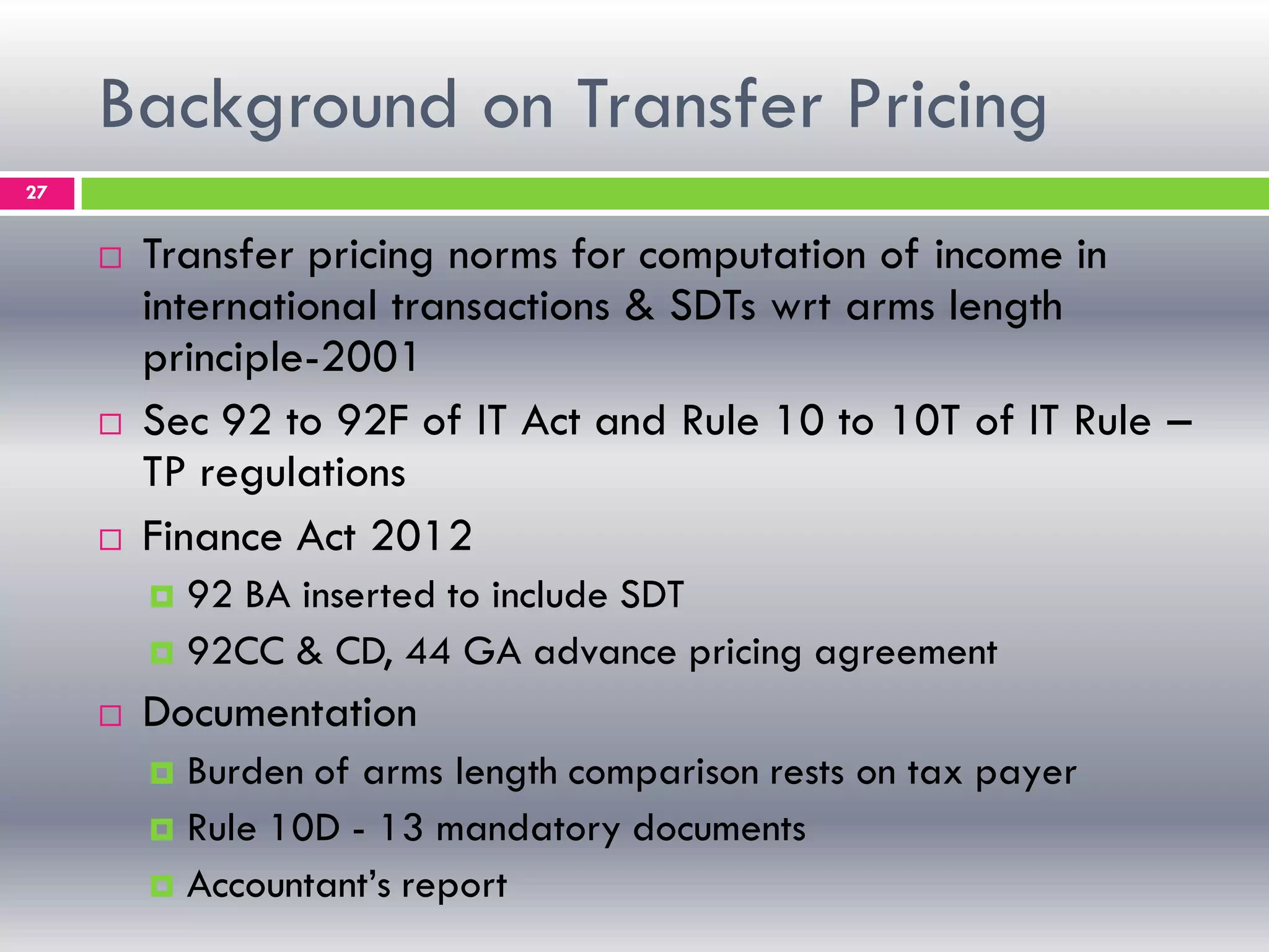 Background on Transfer Pricing
27
 Transfer pricing norms for computation of income in
international transactions & SDTs wrt arms length
principle-2001
 Sec 92 to 92F of IT Act and Rule 10 to 10T of IT Rule –
TP regulations
 Finance Act 2012
 92 BA inserted to include SDT
 92CC & CD, 44 GA advance pricing agreement
 Documentation
 Burden of arms length comparison rests on tax payer
 Rule 10D - 13 mandatory documents
 Accountant’s report
 