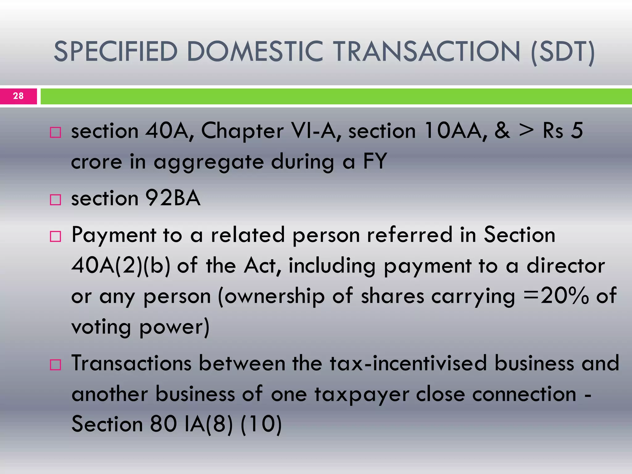 SPECIFIED DOMESTIC TRANSACTION (SDT)
28
 section 40A, Chapter VI-A, section 10AA, & > Rs 5
crore in aggregate during a FY
 section 92BA
 Payment to a related person referred in Section
40A(2)(b) of the Act, including payment to a director
or any person (ownership of shares carrying =20% of
voting power)
 Transactions between the tax-incentivised business and
another business of one taxpayer close connection -
Section 80 IA(8) (10)
 