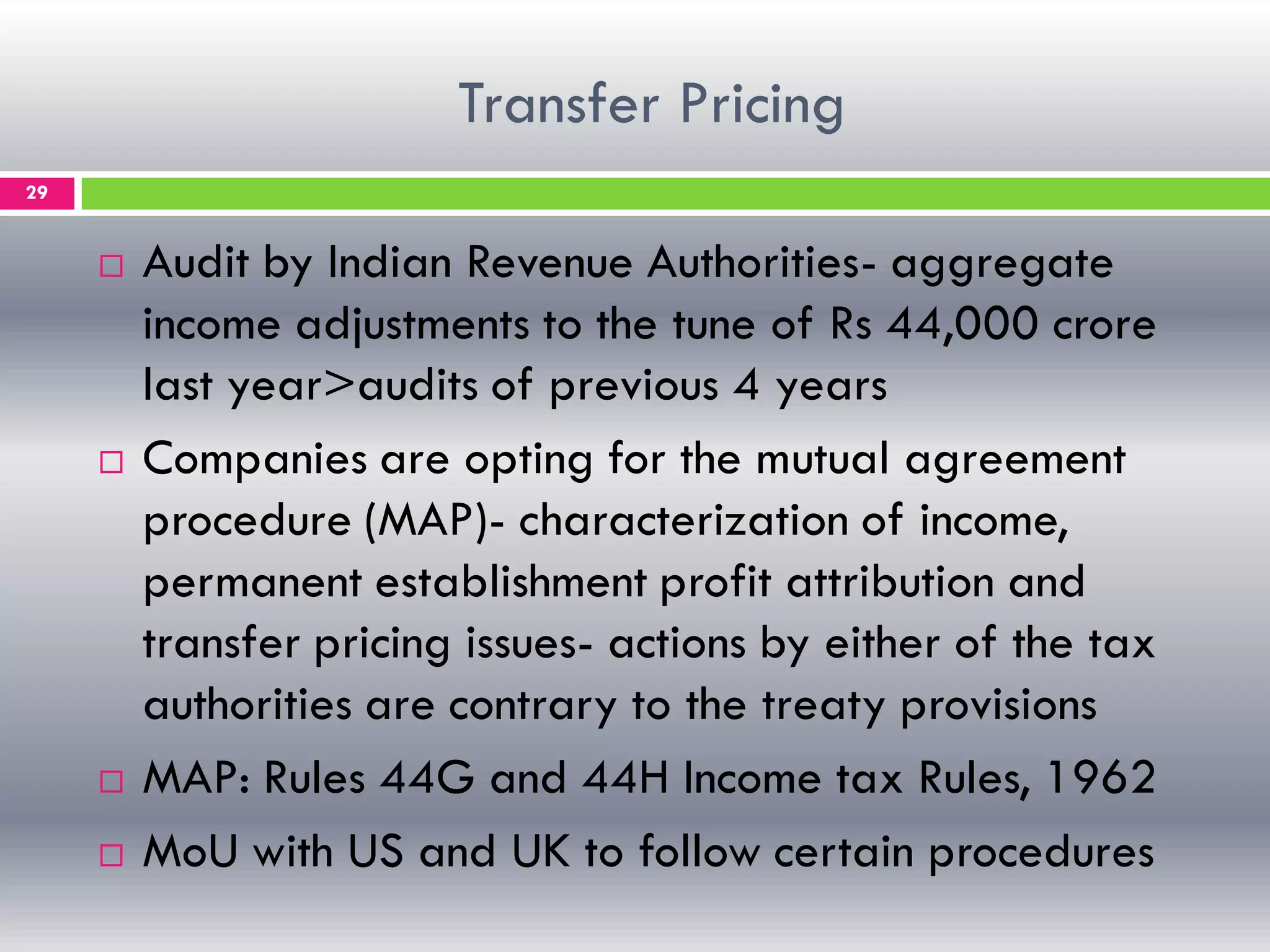 Transfer Pricing
29
 Audit by Indian Revenue Authorities- aggregate
income adjustments to the tune of Rs 44,000 crore
last year>audits of previous 4 years
 Companies are opting for the mutual agreement
procedure (MAP)- characterization of income,
permanent establishment profit attribution and
transfer pricing issues- actions by either of the tax
authorities are contrary to the treaty provisions
 MAP: Rules 44G and 44H Income tax Rules, 1962
 MoU with US and UK to follow certain procedures
 