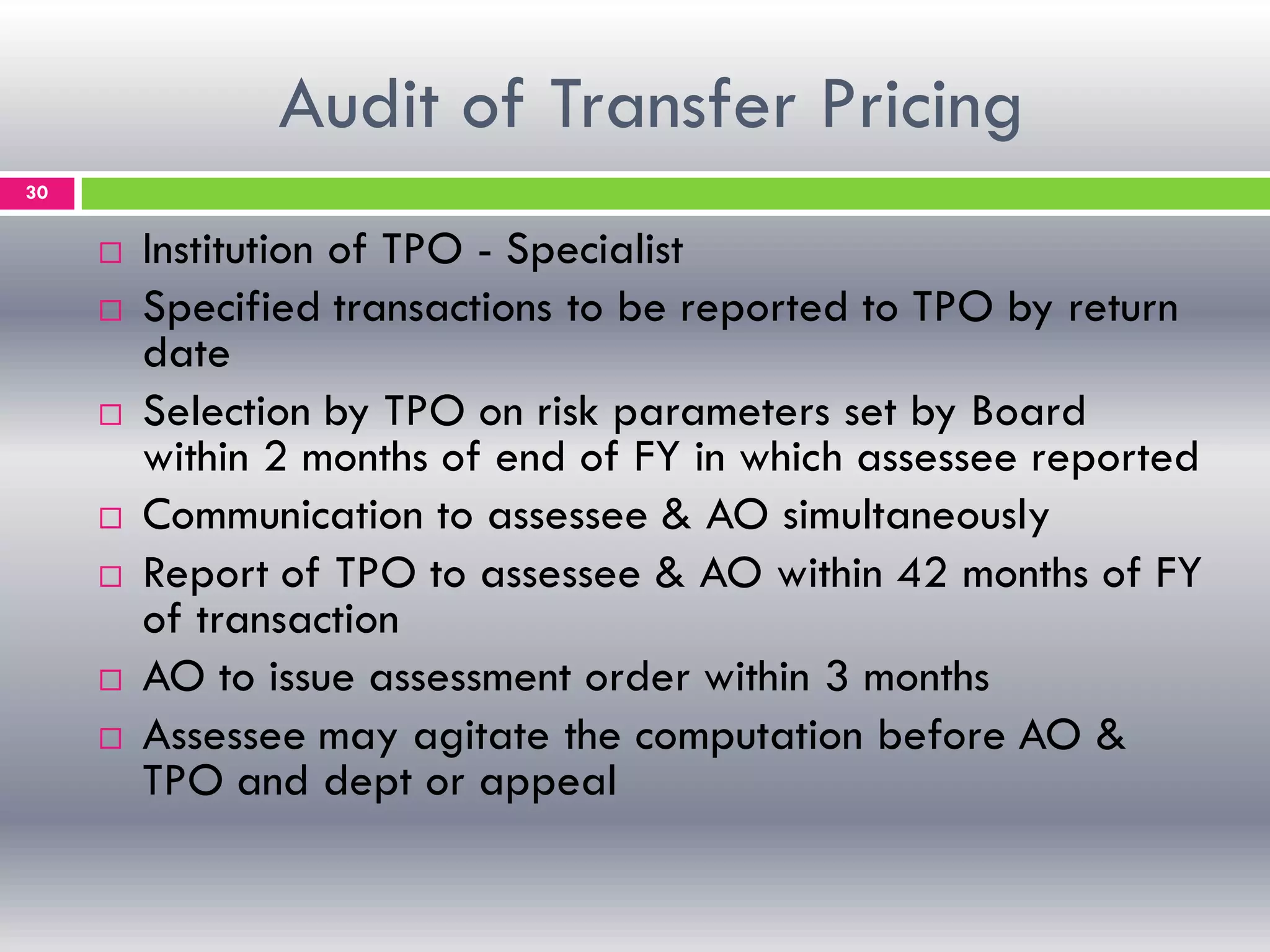 Audit of Transfer Pricing
30
 Institution of TPO - Specialist
 Specified transactions to be reported to TPO by return
date
 Selection by TPO on risk parameters set by Board
within 2 months of end of FY in which assessee reported
 Communication to assessee & AO simultaneously
 Report of TPO to assessee & AO within 42 months of FY
of transaction
 AO to issue assessment order within 3 months
 Assessee may agitate the computation before AO &
TPO and dept or appeal
 