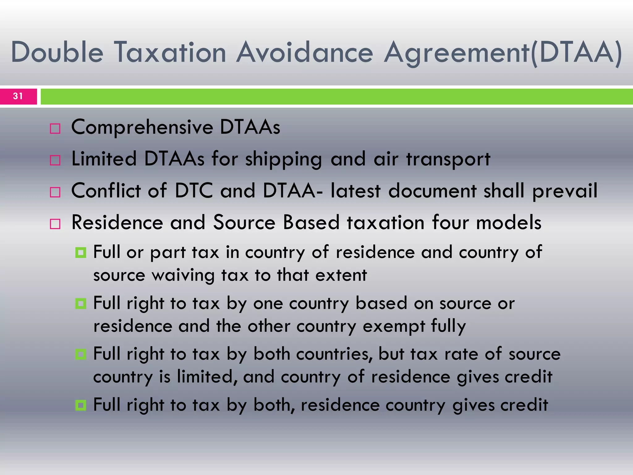 Double Taxation Avoidance Agreement(DTAA)
31
 Comprehensive DTAAs
 Limited DTAAs for shipping and air transport
 Conflict of DTC and DTAA- latest document shall prevail
 Residence and Source Based taxation four models
 Full or part tax in country of residence and country of
source waiving tax to that extent
 Full right to tax by one country based on source or
residence and the other country exempt fully
 Full right to tax by both countries, but tax rate of source
country is limited, and country of residence gives credit
 Full right to tax by both, residence country gives credit
 