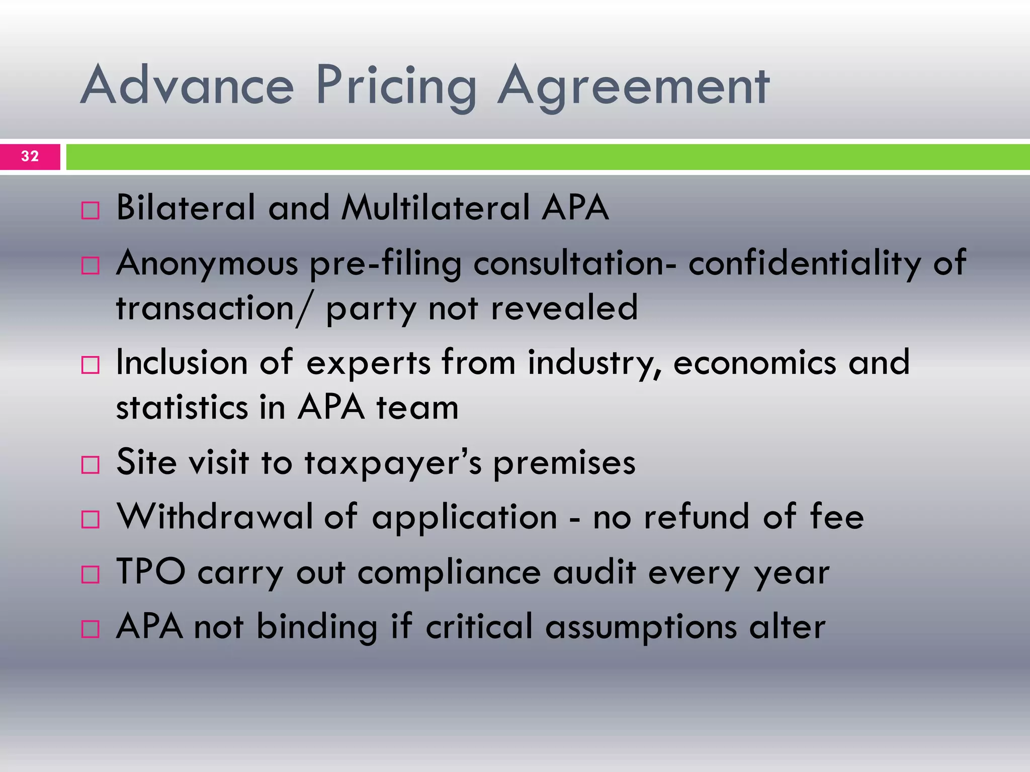 Advance Pricing Agreement
32
 Bilateral and Multilateral APA
 Anonymous pre-filing consultation- confidentiality of
transaction/ party not revealed
 Inclusion of experts from industry, economics and
statistics in APA team
 Site visit to taxpayer’s premises
 Withdrawal of application - no refund of fee
 TPO carry out compliance audit every year
 APA not binding if critical assumptions alter
 