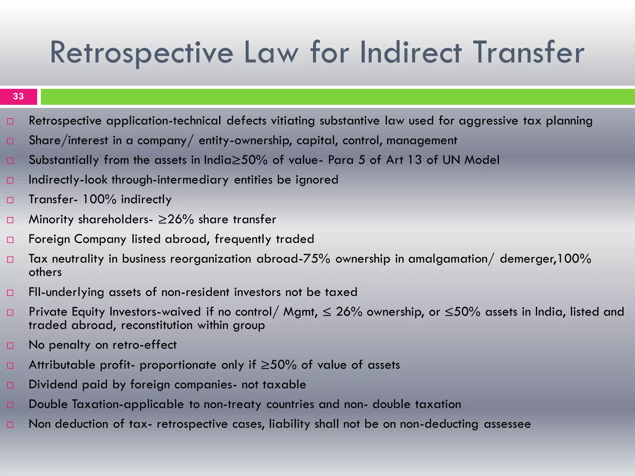 Retrospective Law for Indirect Transfer
33
 Retrospective application-technical defects vitiating substantive law used for aggressive tax planning
 Share/interest in a company/ entity-ownership, capital, control, management
 Substantially from the assets in India≥50% of value- Para 5 of Art 13 of UN Model
 Indirectly-look through-intermediary entities be ignored
 Transfer- 100% indirectly
 Minority shareholders- ≥26% share transfer
 Foreign Company listed abroad, frequently traded
 Tax neutrality in business reorganization abroad-75% ownership in amalgamation/ demerger,100%
others
 FII-underlying assets of non-resident investors not be taxed
 Private Equity Investors-waived if no control/ Mgmt, ≤ 26% ownership, or ≤50% assets in India, listed and
traded abroad, reconstitution within group
 No penalty on retro-effect
 Attributable profit- proportionate only if ≥50% of value of assets
 Dividend paid by foreign companies- not taxable
 Double Taxation-applicable to non-treaty countries and non- double taxation
 Non deduction of tax- retrospective cases, liability shall not be on non-deducting assessee
 