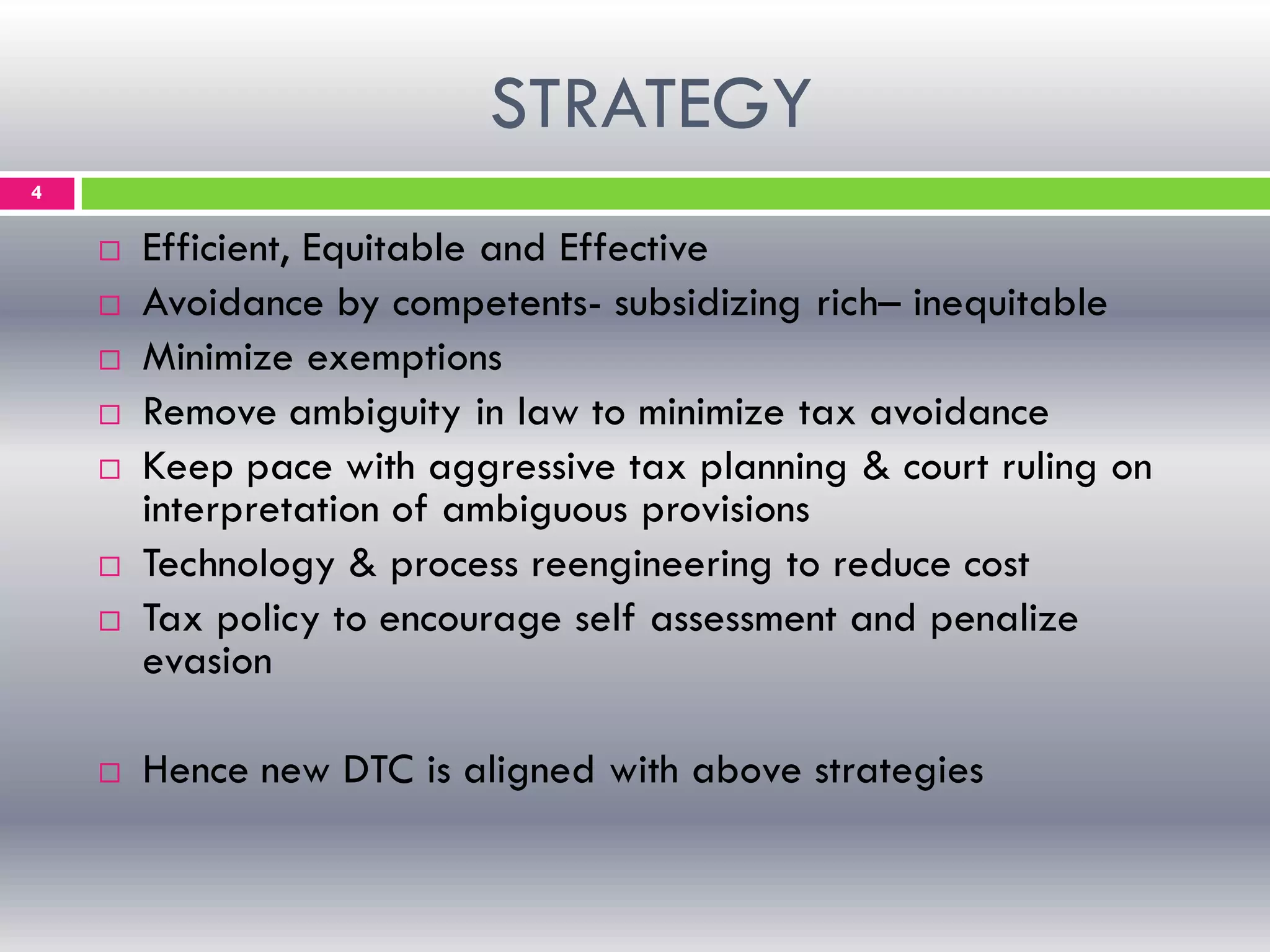 STRATEGY
4
 Efficient, Equitable and Effective
 Avoidance by competents- subsidizing rich– inequitable
 Minimize exemptions
 Remove ambiguity in law to minimize tax avoidance
 Keep pace with aggressive tax planning & court ruling on
interpretation of ambiguous provisions
 Technology & process reengineering to reduce cost
 Tax policy to encourage self assessment and penalize
evasion
 Hence new DTC is aligned with above strategies
 