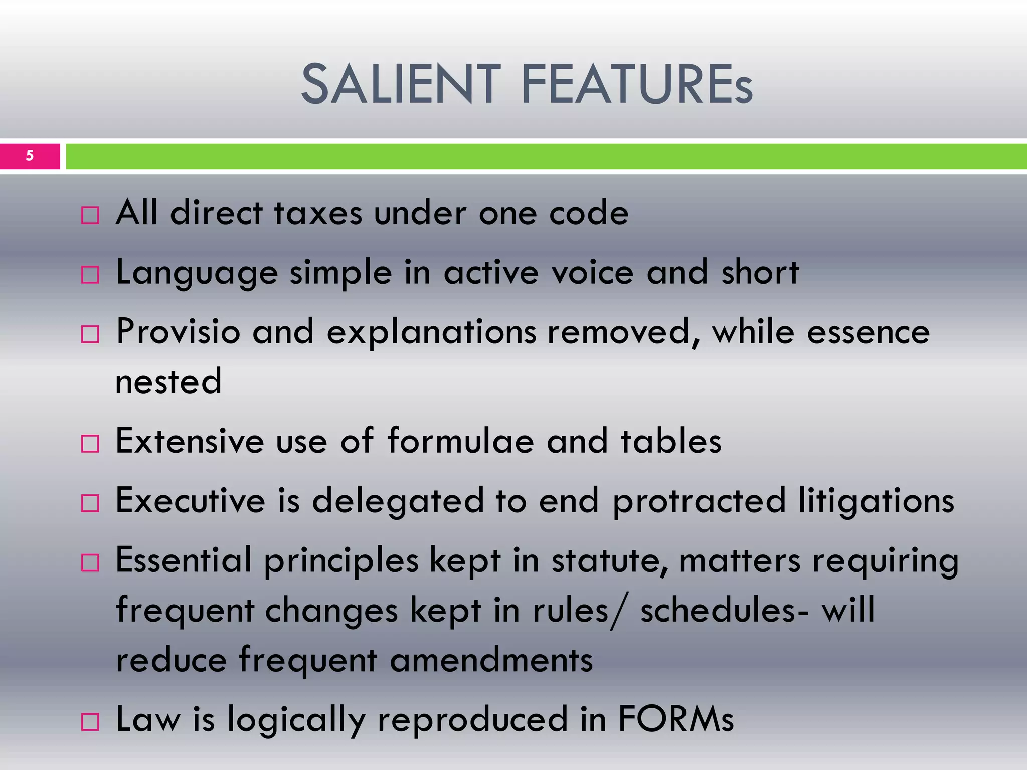 SALIENT FEATUREs
5
 All direct taxes under one code
 Language simple in active voice and short
 Provisio and explanations removed, while essence
nested
 Extensive use of formulae and tables
 Executive is delegated to end protracted litigations
 Essential principles kept in statute, matters requiring
frequent changes kept in rules/ schedules- will
reduce frequent amendments
 Law is logically reproduced in FORMs
 