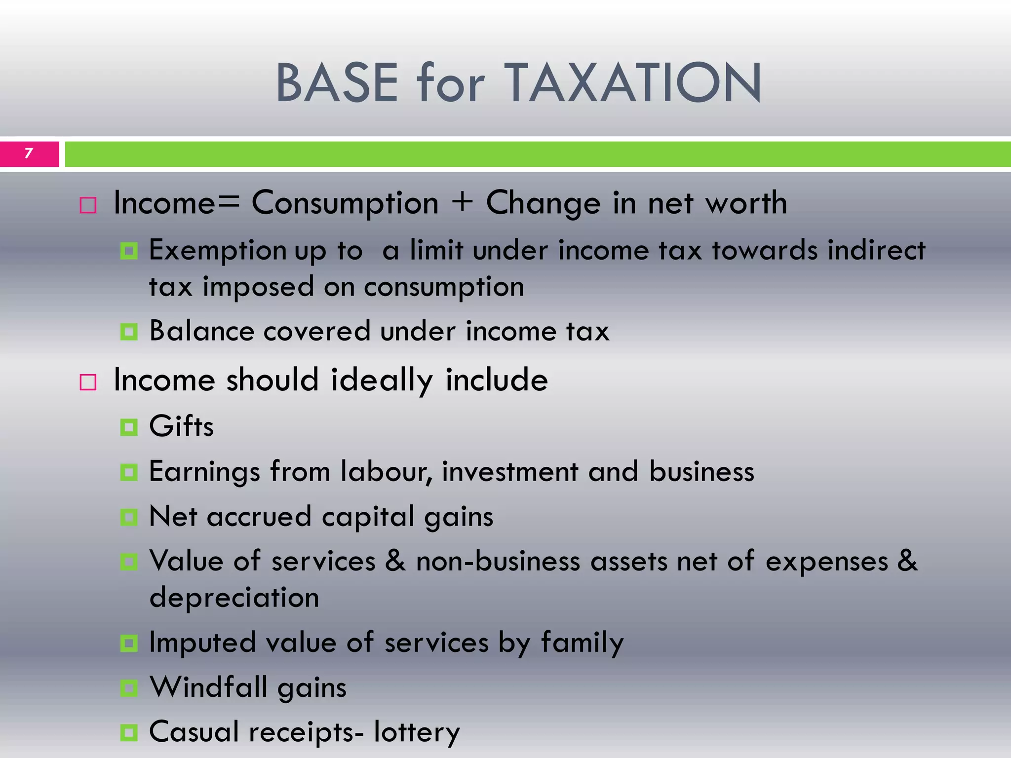 BASE for TAXATION
7
 Income= Consumption + Change in net worth
 Exemption up to a limit under income tax towards indirect
tax imposed on consumption
 Balance covered under income tax
 Income should ideally include
 Gifts
 Earnings from labour, investment and business
 Net accrued capital gains
 Value of services & non-business assets net of expenses &
depreciation
 Imputed value of services by family
 Windfall gains
 Casual receipts- lottery
 