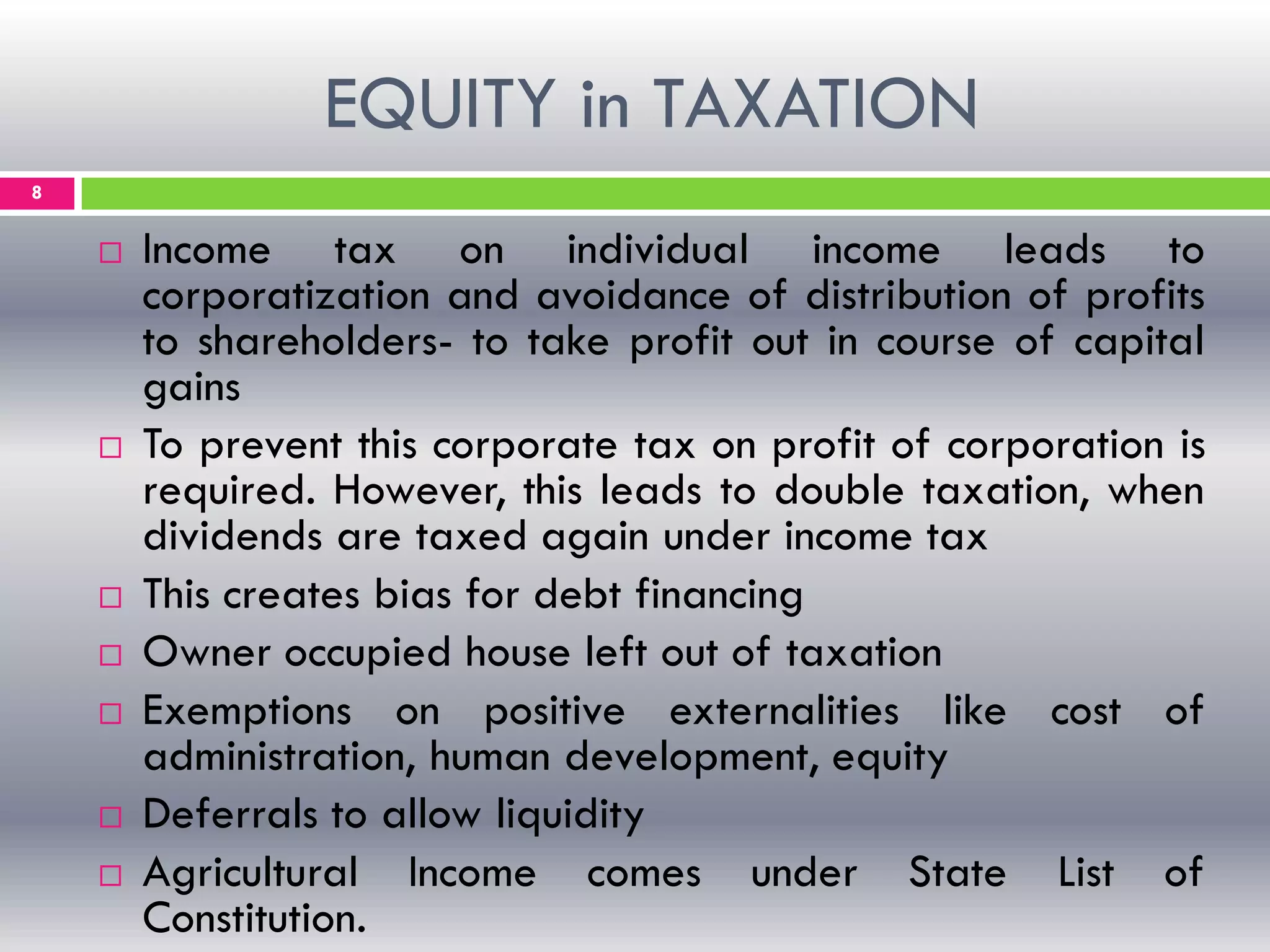 EQUITY in TAXATION
8
 Income tax on individual income leads to
corporatization and avoidance of distribution of profits
to shareholders- to take profit out in course of capital
gains
 To prevent this corporate tax on profit of corporation is
required. However, this leads to double taxation, when
dividends are taxed again under income tax
 This creates bias for debt financing
 Owner occupied house left out of taxation
 Exemptions on positive externalities like cost of
administration, human development, equity
 Deferrals to allow liquidity
 Agricultural Income comes under State List of
Constitution.
 