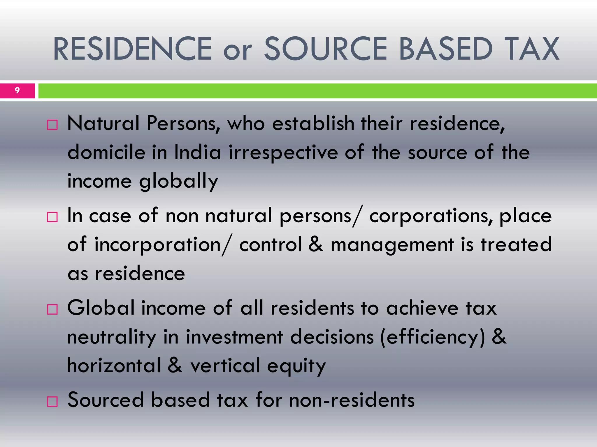 RESIDENCE or SOURCE BASED TAX
9
 Natural Persons, who establish their residence,
domicile in India irrespective of the source of the
income globally
 In case of non natural persons/ corporations, place
of incorporation/ control & management is treated
as residence
 Global income of all residents to achieve tax
neutrality in investment decisions (efficiency) &
horizontal & vertical equity
 Sourced based tax for non-residents
 
