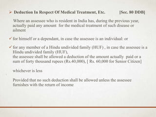  Deduction In Respect Of Medical Treatment, Etc. [Sec. 80 DDB]
Where an assessee who is resident in India has, during the previous year,
actually paid any amount for the medical treatment of such disease or
ailment
for himself or a dependant, in case the assessee is an individual: or
for any member of a Hindu undivided family (HUF) , in case the assessee is a
Hindu undivided family (HUF),
the assessee shall be allowed a deduction of the amount actually paid or a
sum of forty thousand rupees (Rs.40,000), [ Rs. 60,000 for Senior Citizen]
whichever is less
Provided that no such deduction shall be allowed unless the assessee
furnishes with the return of income
 
