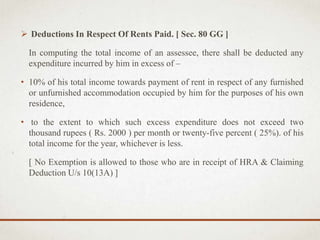  Deductions In Respect Of Rents Paid. [ Sec. 80 GG ]
In computing the total income of an assessee, there shall be deducted any
expenditure incurred by him in excess of –
• 10% of his total income towards payment of rent in respect of any furnished
or unfurnished accommodation occupied by him for the purposes of his own
residence,
• to the extent to which such excess expenditure does not exceed two
thousand rupees ( Rs. 2000 ) per month or twenty-five percent ( 25%). of his
total income for the year, whichever is less.
[ No Exemption is allowed to those who are in receipt of HRA & Claiming
Deduction U/s 10(13A) ]
 
