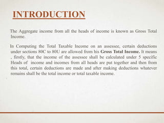 INTRODUCTION
The Aggregate income from all the heads of income is known as Gross Total
Income.
In Computing the Total Taxable Income on an assessee, certain deductions
under sections 80C to 80U are allowed from his Gross Total Income. It means
, firstly, that the income of the assessee shall be calculated under 5 specific
Heads of income and incomes from all heads are put together and then from
this total, certain deductions are made and after making deductions whatever
remains shall be the total income or total taxable income.
 