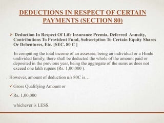 DEDUCTIONS IN RESPECT OF CERTAIN
PAYMENTS (SECTION 80)
 Deduction In Respect Of Life Insurance Premia, Deferred Annuity,
Contributions To Provident Fund, Subscription To Certain Equity Shares
Or Debentures, Etc. [SEC. 80 C ]
In computing the total income of an assessee, being an individual or a Hindu
undivided family, there shall be deducted the whole of the amount paid or
deposited in the previous year, being the aggregate of the sums as does not
exceed one lakh rupees (Rs. 1,00,000 ).
However, amount of deduction u/s 80C is…
Gross Qualifying Amount or
Rs. 1,00,000
whichever is LESS.
 