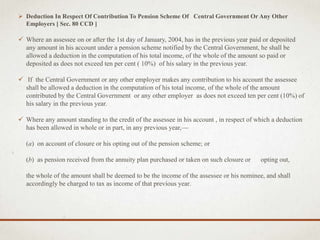  Deduction In Respect Of Contribution To Pension Scheme Of Central Government Or Any Other
Employers [ Sec. 80 CCD ]
 Where an assessee on or after the 1st day of January, 2004, has in the previous year paid or deposited
any amount in his account under a pension scheme notified by the Central Government, he shall be
allowed a deduction in the computation of his total income, of the whole of the amount so paid or
deposited as does not exceed ten per cent ( 10%) of his salary in the previous year.
 If the Central Government or any other employer makes any contribution to his account the assessee
shall be allowed a deduction in the computation of his total income, of the whole of the amount
contributed by the Central Government or any other employer as does not exceed ten per cent (10%) of
his salary in the previous year.
 Where any amount standing to the credit of the assessee in his account , in respect of which a deduction
has been allowed in whole or in part, in any previous year,—
(a) on account of closure or his opting out of the pension scheme; or
(b) as pension received from the annuity plan purchased or taken on such closure or opting out,
the whole of the amount shall be deemed to be the income of the assessee or his nominee, and shall
accordingly be charged to tax as income of that previous year.
 