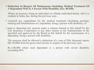 Deduction In Respect Of Maintenance Including Medical Treatment Of
A Dependant Who Is A Person With Disability [Sec. 80 DD]
Where an assessee, being an individual or a Hindu undivided family, who is a
resident in India, has, during the previous year,-
 incurred any expenditure for the medical treatment (including nursing),
training and rehabilitation of a dependant, being a person with disability; or
paid or deposited any amount under a scheme framed in this behalf by the
Life Insurance Corporation or any other insurer or the Administrator or the
specified and approved by the Board in this behalf for the maintenance of a
dependant, being a person with disability.
The assessee shall be allowed a deduction of a sum of fifty thousand rupees
(Rs.50,000) from his gross total income in respect of the previous year:
Rs.1,00,000 where such dependant is a person with severe disability
exceeding 80%
 