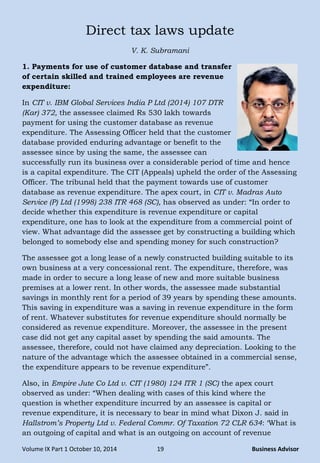 Volume IX Part 1 October 10, 2014 19 Business Advisor
Direct tax laws update
V. K. Subramani
1. Payments for use of customer database and transfer
of certain skilled and trained employees are revenue
expenditure:
In CIT v. IBM Global Services India P Ltd (2014) 107 DTR
(Kar) 372, the assessee claimed Rs 530 lakh towards
payment for using the customer database as revenue
expenditure. The Assessing Officer held that the customer
database provided enduring advantage or benefit to the
assessee since by using the same, the assessee can
successfully run its business over a considerable period of time and hence
is a capital expenditure. The CIT (Appeals) upheld the order of the Assessing
Officer. The tribunal held that the payment towards use of customer
database as revenue expenditure. The apex court, in CIT v. Madras Auto
Service (P) Ltd (1998) 238 ITR 468 (SC), has observed as under: ―In order to
decide whether this expenditure is revenue expenditure or capital
expenditure, one has to look at the expenditure from a commercial point of
view. What advantage did the assessee get by constructing a building which
belonged to somebody else and spending money for such construction?
The assessee got a long lease of a newly constructed building suitable to its
own business at a very concessional rent. The expenditure, therefore, was
made in order to secure a long lease of new and more suitable business
premises at a lower rent. In other words, the assessee made substantial
savings in monthly rent for a period of 39 years by spending these amounts.
This saving in expenditure was a saving in revenue expenditure in the form
of rent. Whatever substitutes for revenue expenditure should normally be
considered as revenue expenditure. Moreover, the assessee in the present
case did not get any capital asset by spending the said amounts. The
assessee, therefore, could not have claimed any depreciation. Looking to the
nature of the advantage which the assessee obtained in a commercial sense,
the expenditure appears to be revenue expenditure‖.
Also, in Empire Jute Co Ltd v. CIT (1980) 124 ITR 1 (SC) the apex court
observed as under: ―When dealing with cases of this kind where the
question is whether expenditure incurred by an assessee is capital or
revenue expenditure, it is necessary to bear in mind what Dixon J. said in
Hallstrom‟s Property Ltd v. Federal Commr. Of Taxation 72 CLR 634: ‗What is
an outgoing of capital and what is an outgoing on account of revenue
 