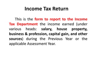 Income Tax Return
This is the form to report to the Income
Tax Department the income earned (under
various heads: salary, house property,
business & profession, capital gain, and other
sources) during the Previous Year or the
applicable Assessment Year.
 