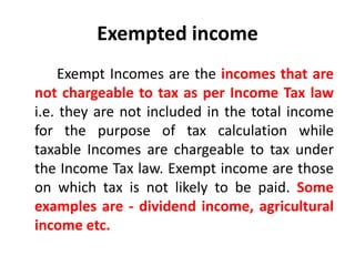 Exempted income
Exempt Incomes are the incomes that are
not chargeable to tax as per Income Tax law
i.e. they are not included in the total income
for the purpose of tax calculation while
taxable Incomes are chargeable to tax under
the Income Tax law. Exempt income are those
on which tax is not likely to be paid. Some
examples are - dividend income, agricultural
income etc.
 