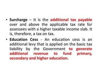 • Surcharge – It is the additional tax payable
over and above the applicable tax rate for
assessees with a higher taxable income slab. It
is, therefore, a tax on tax.
• Education Cess - An education cess is an
additional levy that is applied on the basic tax
liability by the Government to generate
additional revenue to fund primary,
secondary and higher education.
 