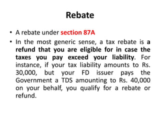 Rebate
• A rebate under section 87A
• In the most generic sense, a tax rebate is a
refund that you are eligible for in case the
taxes you pay exceed your liability. For
instance, if your tax liability amounts to Rs.
30,000, but your FD issuer pays the
Government a TDS amounting to Rs. 40,000
on your behalf, you qualify for a rebate or
refund.
 