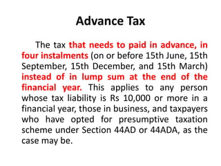 Advance Tax
The tax that needs to paid in advance, in
four instalments (on or before 15th June, 15th
September, 15th December, and 15th March)
instead of in lump sum at the end of the
financial year. This applies to any person
whose tax liability is Rs 10,000 or more in a
financial year, those in business, and taxpayers
who have opted for presumptive taxation
scheme under Section 44AD or 44ADA, as the
case may be.
 