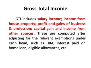 Gross Total Income
GTI includes salary income; income from
house property; profit and gains of business
& profession; capital gain and income from
other sources. These are computed after
adjusting for the relevant exemptions under
each head, such as HRA, interest paid on
home loan, eligible allowances, etc.
 