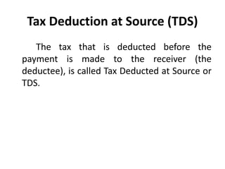 Tax Deduction at Source (TDS)
The tax that is deducted before the
payment is made to the receiver (the
deductee), is called Tax Deducted at Source or
TDS.
 