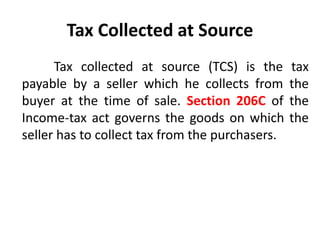 Tax Collected at Source
Tax collected at source (TCS) is the tax
payable by a seller which he collects from the
buyer at the time of sale. Section 206C of the
Income-tax act governs the goods on which the
seller has to collect tax from the purchasers.
 