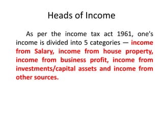 Heads of Income
As per the income tax act 1961, one's
income is divided into 5 categories — income
from Salary, income from house property,
income from business profit, income from
investments/capital assets and income from
other sources.
 