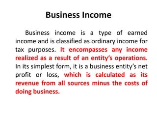 Business Income
Business income is a type of earned
income and is classified as ordinary income for
tax purposes. It encompasses any income
realized as a result of an entity’s operations.
In its simplest form, it is a business entity’s net
profit or loss, which is calculated as its
revenue from all sources minus the costs of
doing business.
 