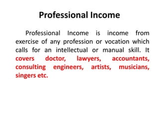 Professional Income
Professional Income is income from
exercise of any profession or vocation which
calls for an intellectual or manual skill. It
covers doctor, lawyers, accountants,
consulting engineers, artists, musicians,
singers etc.
 