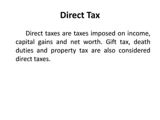 Direct Tax
Direct taxes are taxes imposed on income,
capital gains and net worth. Gift tax, death
duties and property tax are also considered
direct taxes.
 