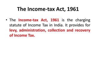 The Income-tax Act, 1961
• The Income-tax Act, 1961 is the charging
statute of Income Tax in India. It provides for
levy, administration, collection and recovery
of Income Tax.
 