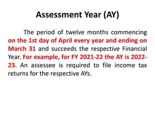 Assessment Year (AY)
The period of twelve months commencing
on the 1st day of April every year and ending on
March 31 and succeeds the respective Financial
Year. For example, for FY 2021-22 the AY is 2022-
23. An assessee is required to file income tax
returns for the respective AYs.
 